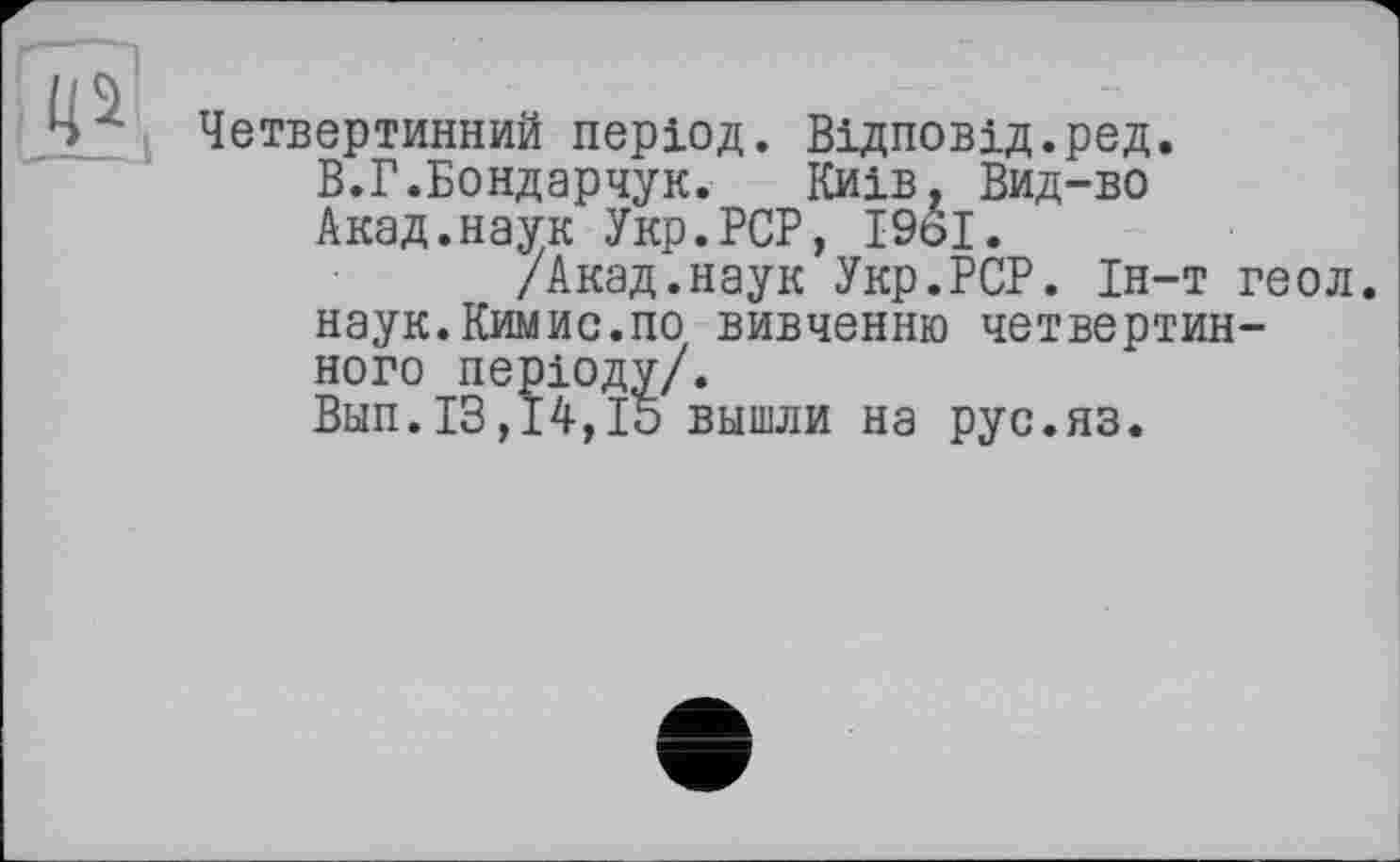 ﻿Четвертинний період. Відповід.ред.
В.Г.Бондарчук. Київ. Вид-во Акад.наук Укр.РСР, 1961.
/Акад.наук Укр.РСР. Ін-т геол. наук.Кимис.по вивченню четвертинного періоду/.
Вып.13,14,15 вышли на рус.яз.